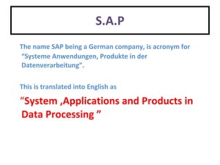 S.A.P The name SAP being a German company, is acronym  for “Systeme Anwendungen, Produkte in der  Datenverarbeitung”. This is translated into English as   “ System ,Applications and Products in Data Processing ” 