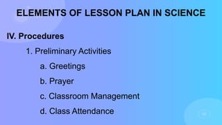 ELEMENTS OF LESSON PLAN IN SCIENCE
IV. Procedures
1. Preliminary Activities
a. Greetings
b. Prayer
c. Classroom Management
d. Class Attendance
 