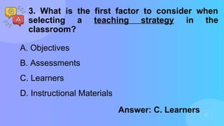 3. What is the first factor to consider when
selecting a teaching strategy in the
classroom?
A. Objectives
B. Assessments
C. Learners
D. Instructional Materials
Answer: C. Learners
 