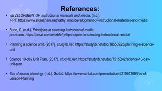 References:
• dEVELOPMENT OF Instructional materials and media. (n.d.).
PPT. https://www.slideshare.net/kathy_mac/development-of-instructional-materials-and-media
• Buno, C. (n.d.). Principles in selecting instructional media.
prezi.com. https://prezi.com/wfcrhfef-jnf/principles-in-selecting-instructional-media/
• Planning a science unit. (2017). studylib.net. https://studylib.net/doc/18550928/planning-a-science-
unit
• Science 10-day Unit Plan. (2017). studylib.net. https://studylib.net/doc/7515342/science-10-day-
unit-plan
• 7es of lesson planning. (n.d.). Scribd. https://www.scribd.com/presentation/421064206/7es-of-
Lesson-Planning
 