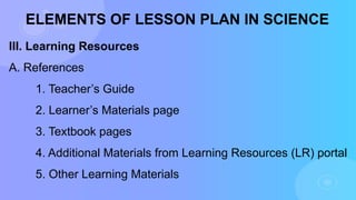 ELEMENTS OF LESSON PLAN IN SCIENCE
III. Learning Resources
A. References
1. Teacher’s Guide
2. Learner’s Materials page
3. Textbook pages
4. Additional Materials from Learning Resources (LR) portal
5. Other Learning Materials
 