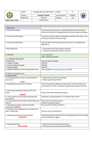 Daily Lesson Plan
School Labangal National High School Grade 9
Teacher Jemelie G. Batata Learning Area SCIENCE
Date/Time 12-04-18 Quarter 3rd
7:30-8:30 a.m
I. OBJECTIVES
A. Content Standards The learners demonstrate an understanding of factors that affect
climate and effects of changing climate and hot to adapt accordingly.
B. Performance Standards The learners shall be able to participate in activities that reduce risks
and lessen effects of climate change.
C. Learning Competencies Describe certain climatic phenomena that occur on a global level.
S9ES-IIIf-31
Lesson Objectives 1. Demontrate how closed spaces trap heat.
2. Explain how greenhouse gases trap heat.
II. CONTENT Unit III. Module 2
Topic: Greenhouse effect
111 LEARNING RESOURCES
A. References Science Learners Module
1. Teacher’s Guides 152-153
2. Learner’s Materials pages 198-199
3. Textbook Pages 198-199
4. Additional Reference from Learning Resources www. Google.com, www.youtube.com, books
B. Other Learning Resources
III. PROCEDURES
A. Reviewing previous lesson or presenting the
new lesson
ELICIT
1. What was our lesson last meeting?
2. What is greenhouse effect?
B. Establishing a purpose for the lesson Tell the students the objective of the lesson: a.) Demonstrate how
closed space trap heat. b.) Explain how greenhouse gases trap heat.
C. Presenting examples/ instances of the new
lesson
ENGAGE
Show a video about Greenhouse gases>
D. Discussing the new concepts and practicing
new skills #1
Individual, do the Activity No. 8 “It’s Getting’ Hot in here”.
E. Discussing the new concepts and practicing new
skills #2
Discuss the result of the activity.
Answer the questions given.
F. Developing mastery ( Leads to formative
assessment ) EXPLAIN
Discuss what Greenhouse effect is.
G. Finding practical applications to concepts and
skills in daily living
H. Making generalization and abstraction
ELABORATE
Have you seen a Greenhouse?
Greenhouse gases prevent heat from escaping the earth thus making
earth’s temperature higher.
I. Evaluating learning
EVALUATION
1. What are the three Greenhouse gases?
2. What do you mean by Greenhouse effect?
 