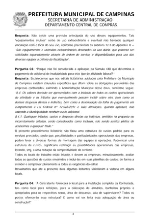 PREFEITURA MUNICIPAL DE CAMPINAS
SECRETARIA DE ADMINISTRAÇÃO
DEPARTAMENTO CENTRAL DE COMPRAS
Resposta: Não existe uma previsão antecipada do uso desses equipamentos. Tais
“equipamentos avulsos” serão de uso extraordinário e eventual não havendo qualquer
vinculação com o local do seu uso, conforme preconizam os subitens 12.3 do Apêndice II –
“São equipamentos e utensílios extraordinários destinados ao uso diário, que poderão ser
solicitados separadamente através de ordem de serviço, e disponibilizados para uso das
diversas equipes a critério da fiscalização”.
Pergunta 03: “Porque não foi considerada a aplicação da Súmula 448 que determina o
pagamento de adicional de insalubridade para este tipo de atividade laboral? ”
Resposta: Esclarecemos que nos editais licitatórios adotados pela Prefeitura do Município
de Campinas existem cláusulas específicas que ditam sobre as obrigações pecuniárias das
empresas contratadas, eximindo a Administração Municipal desse ônus, conforme segue:
“8.4. Os valores deverão ser apresentados com a inclusão de todos os custos operacionais
da atividade e os tributos que eventualmente possam incidir sobre eles, bem como as
demais despesas diretas e indiretas, bem como a desoneração da folha de pagamento em
cumprimento a Lei Federal nº 12.546/2011 e suas alterações, quando aplicável, não
cabendo à Municipalidade nenhum custo adicional.
8.4.1. Quaisquer tributos, custos e despesas diretas ou indiretas, omitidos na proposta ou
incorretamente cotados, serão considerados como inclusos, não sendo aceitos pleitos de
acréscimos a qualquer título.”
O presente procedimento licitatório não fixou uma estrutura de custos padrão para os
serviços prestados, posto que, peculiaridades e particularidades operacionais das empresas,
podem levar a diversas formas de montagem das equipes e operações. Padronizar uma
estrutura de custos, significaria restringir as possibilidades operacionais das empresas,
levando, smj, a uma redução da competitividade do certame.
Todos os locais de trabalho estão listados e devem as empresas, minuciosamente, avaliar
todas as questões de custos envolvidas e incluí-las em suas planilhas de custos, de forma a
atender e comprovar plenamente a todas as exigências do edital.
Ressaltamos que até a presente data algumas licitantes solicitaram a vistoria em alguns
locais.
Pergunta 04: “A Contratante fornecerá o local para a instalação completa da Contratada,
tais como local para refeições, para a colocação de armários, banheiros próprios e
apropriados para os respectivos sexos, área de descanso, sala de supervisores? Todos os
postos oferecerão essa estrutura? E como vai ser feita essa adequação de área ou
construção?”
2
 