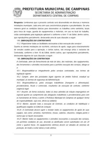 PREFEITURA MUNICIPAL DE CAMPINAS
SECRETARIA DE ADMINISTRAÇÃO
DEPARTAMENTO CENTRAL DE COMPRAS
Resposta: Lembramos que o presente contrato será desenvolvido em diversas e inúmeras
instalações municipais, cada uma com suas características próprias e peculiaridades. De uma
maneira geral as condições básicas para desenvolver os trabalhos como sanitários, locais
para troca de roupa, guarda de equipamentos e materiais, em uso no local de trabalho,
estão contempladas pela legislação aplicável e conforme o item 11 do Edital, dentre outros,
que reproduzimos parcialmente, destacando uma de suas cláusulas a seguir:
“11. OBRIGAÇÕES DO CONTRATANTE
11.2. Proporcionar todas as facilidades necessárias à boa execução dos serviços”.
Quanto às demais instalações de escritório, estrutura de apoio, vagas para estacionamento
de veículos usados para a operação, e tantas outras, são encargo único e exclusivo da
Contratada, conforme o item 10 do Edital, dentre outros, que reproduzimos parcialmente,
destacando algumas de suas cláusulas a seguir:
“10. OBRIGAÇÕES DA CONTRATADA
A Contratada, além do fornecimento da mão de obra, dos materiais, dos equipamentos,
das ferramentas e utensílios necessários para a perfeita execução dos serviços, obriga-se
a:
10.1. Responsabilizar-se integralmente pelos serviços contratados, nos termos da
legislação vigente;
10.2. Cumprir, além dos postulados legais vigentes de âmbito federal, estadual ou
municipal, as normas de segurança da Administração;
10.5. Responsabilizar-se, pelos encargos trabalhistas (transporte e alimentação),
previdenciários, fiscais e comerciais, resultantes da execução do contrato, conforme
exigência legal;
10.7. Assumir, de forma exclusiva, todos os ônus advindos da relação empregatícia em
especial quanto ao cumprimento das obrigações trabalhistas e previdenciárias para com
os funcionários de forma a eximir a Prefeitura Municipal de Campinas de qualquer forma
de responsabilidade, seja esta, direta ou solidária;
10.12. Manter, durante toda a execução do Contrato, as condições de habilitação e
qualificação exigidas no Edital de Licitação;
10.24. A Contratada deverá suprir e instalar todos os equipamentos de apoio de suas
equipes, tais como: armários, marmiteiros, mesas, cadeiras, chuveiros, relógios ponto e
outros que se façam necessários.
10.27. Manter todos os equipamentos e utensílios necessários a execução dos serviços,
em perfeitas condições de uso, devendo os danificados serem substituídos em até 24
(vinte e quatro) horas. Os equipamentos elétricos devem ser dotados de sistemas de
proteção, de modo a evitar danos à rede elétrica;
3
 