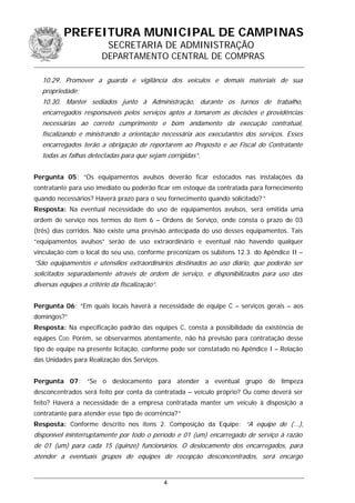 PREFEITURA MUNICIPAL DE CAMPINAS
SECRETARIA DE ADMINISTRAÇÃO
DEPARTAMENTO CENTRAL DE COMPRAS
10.29. Promover a guarda e vigilância dos veículos e demais materiais de sua
propriedade;
10.30. Manter sediados junto à Administração, durante os turnos de trabalho,
encarregados responsáveis pelos serviços aptos a tomarem as decisões e providências
necessárias ao correto cumprimento e bom andamento da execução contratual,
fiscalizando e ministrando a orientação necessária aos executantes dos serviços. Esses
encarregados terão a obrigação de reportarem ao Preposto e ao Fiscal do Contratante
todas as falhas detectadas para que sejam corrigidas”.
Pergunta 05: “Os equipamentos avulsos deverão ficar estocados nas instalações da
contratante para uso imediato ou poderão ficar em estoque da contratada para fornecimento
quando necessários? Haverá prazo para o seu fornecimento quando solicitado? ”
Resposta: Na eventual necessidade do uso de equipamentos avulsos, será emitida uma
ordem de serviço nos termos do item 6 – Ordens de Serviço, onde consta o prazo de 03
(três) dias corridos. Não existe uma previsão antecipada do uso desses equipamentos. Tais
“equipamentos avulsos” serão de uso extraordinário e eventual não havendo qualquer
vinculação com o local do seu uso, conforme preconizam os subitens 12.3. do Apêndice II –
“São equipamentos e utensílios extraordinários destinados ao uso diário, que poderão ser
solicitados separadamente através de ordem de serviço, e disponibilizados para uso das
diversas equipes a critério da fiscalização”.
Pergunta 06: “Em quais locais haverá a necessidade de equipe C – serviços gerais – aos
domingos?”
Resposta: Na especificação padrão das equipes C, consta a possibilidade da existência de
equipes CDD. Porém, se observarmos atentamente, não há previsão para contratação desse
tipo de equipe na presente licitação, conforme pode ser constatado no Apêndice I – Relação
das Unidades para Realização dos Serviços.
Pergunta 07: “Se o deslocamento para atender a eventual grupo de limpeza
desconcentrados será feito por conta da contratada – veículo próprio? Ou como deverá ser
feito? Haverá a necessidade de a empresa contratada manter um veículo à disposição a
contratante para atender esse tipo de ocorrência?”
Resposta: Conforme descrito nos itens 2. Composição da Equipe: “A equipe de (...),
disponível ininterruptamente por todo o período e 01 (um) encarregado de serviço à razão
de 01 (um) para cada 15 (quinze) funcionários. O deslocamento dos encarregados, para
atender a eventuais grupos de equipes de recepção desconcentrados, será encargo
4
 