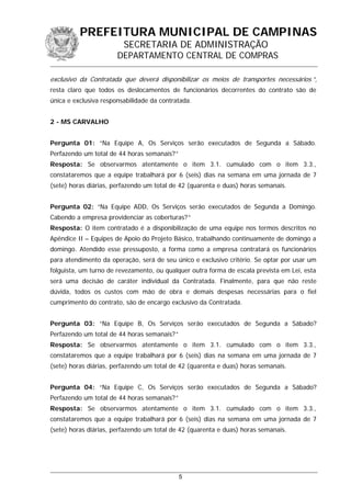 PREFEITURA MUNICIPAL DE CAMPINAS
SECRETARIA DE ADMINISTRAÇÃO
DEPARTAMENTO CENTRAL DE COMPRAS
exclusivo da Contratada que deverá disponibilizar os meios de transportes necessários ”,
resta claro que todos os deslocamentos de funcionários decorrentes do contrato são de
única e exclusiva responsabilidade da contratada.
2 - MS CARVALHO
Pergunta 01: “Na Equipe A, Os Serviços serão executados de Segunda a Sábado.
Perfazendo um total de 44 horas semanais?”
Resposta: Se observarmos atentamente o item 3.1. cumulado com o item 3.3.,
constataremos que a equipe trabalhará por 6 (seis) dias na semana em uma jornada de 7
(sete) horas diárias, perfazendo um total de 42 (quarenta e duas) horas semanais.
Pergunta 02: “Na Equipe ADD, Os Serviços serão executados de Segunda a Domingo.
Cabendo a empresa providenciar as coberturas?”
Resposta: O item contratado é a disponibilização de uma equipe nos termos descritos no
Apêndice II – Equipes de Apoio do Projeto Básico, trabalhando continuamente de domingo a
domingo. Atendido esse pressuposto, a forma como a empresa contratará os funcionários
para atendimento da operação, será de seu único e exclusivo critério. Se optar por usar um
folguista, um turno de revezamento, ou qualquer outra forma de escala prevista em Lei, esta
será uma decisão de caráter individual da Contratada. Finalmente, para que não reste
dúvida, todos os custos com mão de obra e demais despesas necessárias para o fiel
cumprimento do contrato, são de encargo exclusivo da Contratada.
Pergunta 03: “Na Equipe B, Os Serviços serão executados de Segunda a Sábado?
Perfazendo um total de 44 horas semanais?”
Resposta: Se observarmos atentamente o item 3.1. cumulado com o item 3.3.,
constataremos que a equipe trabalhará por 6 (seis) dias na semana em uma jornada de 7
(sete) horas diárias, perfazendo um total de 42 (quarenta e duas) horas semanais.
Pergunta 04: “Na Equipe C, Os Serviços serão executados de Segunda a Sábado?
Perfazendo um total de 44 horas semanais?”
Resposta: Se observarmos atentamente o item 3.1. cumulado com o item 3.3.,
constataremos que a equipe trabalhará por 6 (seis) dias na semana em uma jornada de 7
(sete) horas diárias, perfazendo um total de 42 (quarenta e duas) horas semanais.
5
 
