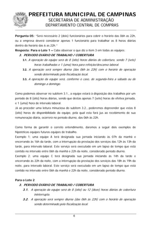 PREFEITURA MUNICIPAL DE CAMPINAS
SECRETARIA DE ADMINISTRAÇÃO
DEPARTAMENTO CENTRAL DE COMPRAS
Pergunta 05: “Será necessário 2 (dois) funcionários para cobrir o horário das 06h as 22h,
ou a empresa deverá considerar apenas 1 funcionário para trabalhar as 8 horas diárias
dentro do horário das 6 as 22h.”
Resposta: Para o Lote 1 – Cabe observar o que diz o item 3 em todas as equipes:
3. PERIODO DIÁRIO DE TRABALHO / COBERTURA
3.1. A operação da equipe será de 8 (oito) horas diárias de cobertura, sendo 7 (sete)
horas trabalhadas e 1 (uma) hora para refeição/descanso laboral.
3.2. A operação será sempre diurna (das 06h às 22h) com o horário de operação
sendo determinado pela fiscalização local.
3.3. A operação da equipe será, conforme o caso, de segunda-feira a sábado ou de
domingo a domingo.
Como podemos observar no subitem 3.1., a equipe estará à disposição dos trabalhos por um
período de 8 (oito) horas diárias, sendo que destas apenas 7 (sete) horas de efetiva jornada,
e 1 (uma) hora de intervalo laboral.
Já ao proceder uma leitura minuciosa do subitem 3.2., poderemos depreender que estas 8
(oito) horas de disponibilidade da equipe, pela qual esta fará jus ao recebimento de sua
remuneração diária, ocorrerá no período diurno, das 06h às 22h.
Como forma de garantir o correto entendimento, daremos a seguir dois exemplos de
hipotéticas equipes futuras equipes de trabalho.
Exemplo 1: uma equipe A terá designada sua jornada iniciando às 07h da manhã e
encerrando às 16h da tarde, com a interrupção da prestação dos serviços das 12h às 13h da
tarde, para intervalo laboral. Este serviço será executado em um lapso de tempo que está
contido no intervalo entre 06h da manhã e 22h da noite, considerado período diurno.
Exemplo 2: uma equipe C terá designada sua jornada iniciando às 14h da tarde e
encerrando às 22h da noite, com a interrupção da prestação dos serviços das 18h às 19h da
noite, para intervalo laboral. Este serviço será executado em um lapso de tempo que está
contido no intervalo entre 06h da manhã e 22h da noite, considerado período diurno.
Para o Lote 2
3. PERIODO DIÁRIO DE TRABALHO / COBERTURA
3.1. A operação da equipe será de 8 (oito) ou 12 (doze) horas diárias de cobertura
ininterrupta.
3.2. A operação será sempre diurna (das 06h às 22h) com o horário de operação
sendo determinado pela fiscalização local.
6
 