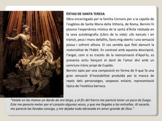 ÈXTASI DE SANTA TERESA Obra encarregada per la família Cornaro per a la capella de l’església de Santa Maria della Vittoria, de Roma, Bernini hi plasma l'experiència mística de la santa d'Àvila relatada en la seva autobiografia (Libro de la vida): ulls tancats i en trànsit, peus i mans defallits, llavis mig oberts i una sensació joiosa i sofrent alhora. El cos sembla que floti damunt la materialitat de l'hàbit. En contrast amb aquesta descripció, l’àngel, com si es tractés de la reencarnació d’Apol·lo, es presenta actiu llançant el dard de l’amor diví amb un somriure irònic propi de Cupido. Bernini opta per una composició en forma de X que fa una gran sensació d’inestabilitat produïda per la manca de repòs dels personatges, sospesos enlaire, representació típica de l’estètica barroca. "Veíale en las manos un dardo de oro largo, y al fin del hierro me parecía tener un poco de fuego. Este me parecía meter por el corazón algunas veces, y que me llegaba a las entrañas. Al sacarle, me parecía las llevaba consigo, y me dejaba toda abrasada en amor grande de Dios." 