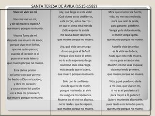 SANTA TERESA DE ÁVILA   (1515-1582)   Vivo sin vivir en mí   Vivo sin vivir en mí,  y de tal manera espero,*  que muero porque no muero.  Vivo ya fuera de mí  después que muero de amor;  porque vivo en el Señor,  que me quiso para sí;  cuando el corazón le di  puse en él este letrero:  que muero porque no muero. Esta divina prisión  del amor con que yo vivo  ha hecho a Dios mi cautivo,  y libre mi corazón;  y causa en mí tal pasión ver a Dios mi prisionero,  que muero porque no muero.  ¡Ay, qué larga es esta vida!  ¡Qué duros estos destierros,  esta cárcel, estos hierros  en que el alma está metida  ¡Sólo esperar la salida  me causa dolor tan fiero,  que muero porque no muero.  ¡Ay, qué vida tan amarga  do no se goza el Señor!  Porque si es dulce el amor,  no lo es la esperanza larga.  Quíteme Dios esta carga,  más pesada que el acero,  que muero porque no muero. Sólo con la confianza  vivo de que he de morir,  porque muriendo, el vivir  me asegura mi esperanza.  Muerte do el vivir se alcanza,  no te tardes, que te espero,  que muero porque no muero.  Mira que el amor es fuerte,  vida, no me seas molesta;  mira que sólo te resta,  para ganarte, perderte.  Venga ya la dulce muerte,  el morir venga ligero,  que muero porque no muero.  Aquella vida de arriba  es la vida verdadera;  hasta que esta vida muera,  no se goza estando viva.  Muerte, no me seas esquiva;  viva muriendo primero,  que muero porque no muero. Vida, ¿qué puedo yo darle  a mi Dios, que vive en mí,  si no es el perderte a ti  para mejor a Él gozarle?  Quiero muriendo alcanzarle,  pues tanto a mi Amado quiero,  que muero porque no muero.  