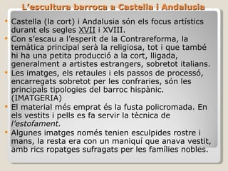 L’escultura barroca a Castella i Andalusia Castella (la cort) i Andalusia són els focus artístics durant els segles  XVII  i XVIII. Con s’escau a l’esperit de la Contrareforma, la temàtica principal serà la religiosa, tot i que també hi ha una petita producció a la cort, lligada, generalment a artistes estrangers, sobretot italians. Les imatges, els retaules i els passos de processó, encarregats sobretot per les confraries, són les principals tipologies del barroc hispànic. (IMATGERIA) El material més emprat és la fusta policromada. En els vestits i pells es fa servir la tècnica de  l’estofament. Algunes imatges només tenien esculpides rostre i mans, la resta era con un maniquí que anava vestit, amb rics ropatges sufragats per les famílies nobles. 