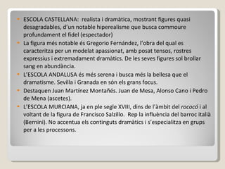 ESCOLA CASTELLANA:  realista i dramàtica, mostrant figures quasi desagradables, d’un notable hiperealisme que busca commoure profundament el fidel (espectador) La figura més notable és Gregorio Fernández, l’obra del qual es caracteritza per un modelat apassionat, amb posat tensos, rostres expressius i extremadament dramàtics. De les seves figures sol brollar sang en abundància. L’ESCOLA ANDALUSA és més serena i busca més la bellesa que el dramatisme. Sevilla i Granada en són els grans focus. Destaquen Juan Martínez Montañés. Juan de Mesa, Alonso Cano i Pedro de Mena (ascetes). L’ESCOLA MURCIANA, ja en ple segle XVIII, dins de l’àmbit del  rococó  i al voltant de la figura de Francisco Salzillo.  Rep la influència del barroc italià (Bernini). No accentua els continguts dramàtics i s’especialitza en grups per a les processons.  