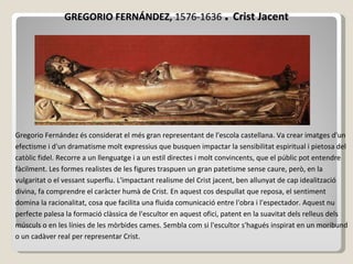 GREGORIO FERNÁNDEZ,  1576-1636   .  Crist Jacent Gregorio Fernández és considerat el més gran representant de l'escola castellana. Va crear imatges d'un efectisme i d'un dramatisme molt expressius que  busquen  impactar la sensibilitat espiritual i pietosa del catòlic fidel. Recorre a un llenguatge i a un estil directes i molt convincents, que el públic pot entendre fàcilment. Les formes realistes de les figures traspuen un gran patetisme sense caure, però, en la vulgaritat o el vessant superflu. L'impactant realisme del Crist jacent, ben allunyat de cap idealització divina, fa comprendre el caràcter humà de Crist. En aquest cos despullat que reposa, el sentiment domina la racionalitat, cosa que facilita  un a  fluida  comunicació entre l'obra i l'espectador. Aquest nu perfecte palesa la formació clàssica de l'escultor en aquest ofici, patent en la suavitat dels relleus dels músculs o en les línies de les mòrbides cames. Sembla com si l'escultor s'hagués inspirat en un moribund o un cadàver real per representar Crist.  