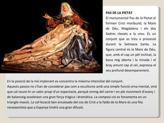 PAS DE LA PIETAT El monumental Pas de la Pietat el formen Crist moribund, la Mare de Déu, Magdalena i els dos lladres clavats a la creu. És un conjunt que es treu a processó durant la Setmana Santa. La figura central és la Mare de Déu, que, amb el cap un pèl inclinat, la boca mig oberta i la mirada i el braç amunt cap al cel, expressa el seu profund desemparament.  En la posició de la mà implorant es concentra la màxima intensitat del conjunt. Aquests passos no s'han de considerar pas com a escultures amb una simple funció orna-mental, sinó que cal veure-hi un valor propi d'un espectacle, perquè enmig del carrer i en ple moviment d'avanç i de balanceig assoleixen una gran força tràgica i dramàtica. La composi-ció es fonamenta en un triangle massís. La col·locació ben encaixada del cos de Crist a la falda de la Mare és una fita renaixentista que a Espanya tindrà una gran difusió. 