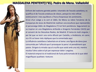 MAGDALENA PENITENT(1’65). Pedro de Mena. Valladolid Enfront del realisme gairebé patètic i dramàtic de l'escola castellana, es qualifica el de l'escola andalusa de clàssic, perquè és més refinat estèticament i més equilibrat a l'hora d'expressar els sentiments. . Arran d'un viatge a la cort el 1663, De Mena va rebre l'encàrrec de la Companyia de Jesús de Madrid de realitzar una escultura que representés el personatge bíblic de Magdalena (?) tot fent penitència. Segurament es va inspirar en una Magdalena atribuïda a Gregorio Fernández (1615) per al convent de les Descalzas Reales, de Madrid. El tema és molt singular, i per bé que va tenir una certa difusió per Castella, a Andalusia, en canvi, no n'hi va haver més rèpliques que la comentada aquí.  La influència castellana s'adverteix en el tema: una figura de dona jove consumida per l'aflicció que li provoquen la pena i el penediment que pateix. Dirigeix la mirada cap al crucifix que sosté amb una mà, mentre recolza l'altra sobre el pit per expressar dolor i angoixa.  El material emprat és el tradicional de fusta policromada de la que obté magnífiques qualitats i textures 