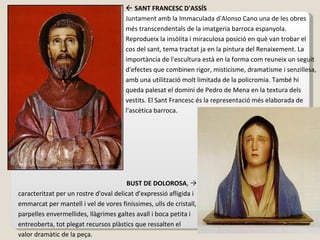    SANT FRANCESC D'ASSÍS Juntament amb la Immaculada d'Alonso Cano una de les obres més transcendentals de la imatgeria barroca espanyola. Reprodueix la insòlita i miraculosa posició en què van trobar el cos del sant, tema tractat ja en la pintura del Renaixement. La importància de l'escultura està en la forma com reuneix un seguit d'efectes que combinen rigor, misticisme, dramatisme i senzillesa, amb una utilització molt limitada de la policromia. També hi queda palesat el domini de Pedro de Mena en la textura dels vestits. El Sant Francesc és la representació més elaborada de l'ascètica barroca.   BUST DE DOLOROSA ,   caracteritzat per un rostre d'oval delicat d'expressió afligida i emmarcat per mantell i vel de vores finíssimes, ulls de cristall, parpelles envermellides, llàgrimes galtes avall i boca petita i entreoberta, tot plegat recursos plàstics que ressalten el valor dramàtic de la peça.  