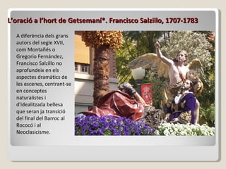 L’oració a l’hort de Getsemaní*. Francisco Salzillo, 1707-1783 A diferència dels grans autors del segle XVII, com Montañés o Gregorio Fernández, Francisco Salzillo no aprofundeix en els aspectes dramàtics de les escenes, centrant-se en conceptes naturalistes i d'idealitzada bellesa que seran ja transició del final del Barroc al Rococó i al Neoclasicisme. 