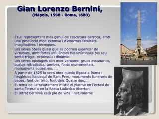 Gian Lorenzo Bernini,   (Nàpols, 1598 - Roma, 1680) És el representant més genuí de l’escultura barroca, amb una producció molt extensa i d’enormes facultats imaginatives i tècniques. Les seves obres quasi que es podrien qualificar de virtuoses, amb fortes influències hel·lenístiques pel seu sentit tràgic, expressiu i dinàmic. Les seves tipologies són molt variades: grups escultòrics, bustos retratístics, tombes, fonts monumentals, monuments eqüestres, ... A partir de 1625 la seva obra queda lligada a Roma i l’església: Baldaquí de Sant Pere, monuments funeraris de papes, font del tritó, font dels Quatre rius,... El tema de l'arravatament místic el plasma en l'èxtasi de santa Teresa o en la Beata Ludovica Albertoni. El retrat berninià està ple de vida i naturalisme 
