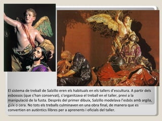 El sistema de treball de Salzillo eren els habituals en els tallers d’escultura. A partir dels esbossos (que s’han conservat), s’organitzava el treball en el taller, previ a la manipulació de la fusta. Després del primer dibuix, Salzillo modelava l’esbós amb argila, guix o cera. No tots els treballs culminaven en una obra final, de manera que es convertien en autèntics llibres per a aprenents i oficials del taller. 