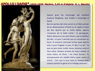 APOL·LO I DAFNE*. 1622-1625. Marbre, 2,43 m d’alçària   G. L. Bernini Aquest grup fou encarregat pel cardenal Scipione Borghese, que també li encarregà el David. Bernini parteix del mite narrat en el llibre primer de les  Metamorfosis  d’Ovidi  on  hi explica l'amor del déu Apol·lo per la nimfa Dafne. Apol·lo s’enamora de la bella nimfa i la persegueix. Dafne demana al seu pare Peneu, que la deslliuri del déu i el pare li permet que es converteixi en llorer. El moment culminant té lloc quan Apol·lo està a punt d ’agafar  la jove.  El déu li va  dir: "Ja que no pots   ésser muller meva, almenys seràs el meu arbre. Sempre ornaràs els meus cabells, la meva cítara, oh llorer, i els meus buiracs. Tu acompanyaràs els cabdills llatins quan cantin el triomf... Com que la teva testa és sempre jove, sempre portarà la glòria d’un fullatge perenne".  