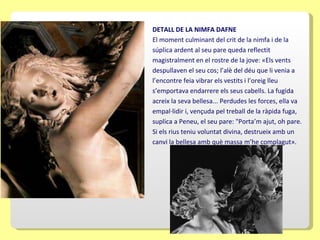 DETALL DE LA NIMFA DAFNE El moment culminant del crit de la nimfa i de la súplica ardent al seu pare queda reflectit magistralment en el rostre de la jove: «Els vents despullaven el seu cos; l’alè del déu que li venia a l’encontre feia vibrar els vestits i l’oreig lleu s’emportava endarrere els seus cabells. La fugida acreix la seva bellesa... Perdudes les forces, ella va empal·lidir i, vençuda pel treball de la ràpida fuga, suplica a Peneu, el seu pare: "Porta’m ajut, oh pare. Si els rius teniu voluntat divina, destrueix amb un canvi la bellesa amb què massa m’he complagut».   
