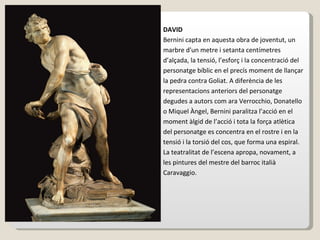 DAVID Bernini capta en aquesta obra de joventut, un marbre d'un metre i setanta centímetres d’alçada, la tensió, l’esforç i la concentració del personatge bíblic en el precís moment de llançar la pedra contra Goliat. A diferència de les representacions anteriors del personatge degudes a autors com ara Verrocchio, Donatello o Miquel Àngel, Bernini paralitza l’acció en el moment àlgid de l’acció i tota la força atlètica del personatge es concentra en el rostre i en la tensió i la torsió del cos, que forma una espiral. La teatralitat de l’escena apropa, novament, a les pintures del mestre del barroc italià Caravaggio.   