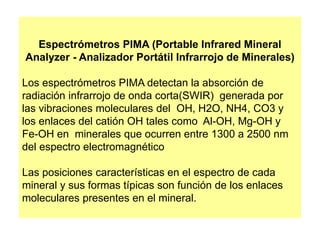 Espectrómetros PIMA (Portable Infrared Mineral
Analyzer - Analizador Portátil Infrarrojo de Minerales)
Los espectrómetros PIMA detectan la absorción de
radiación infrarrojo de onda corta(SWIR) generada por
las vibraciones moleculares del OH, H2O, NH4, CO3 y
los enlaces del catión OH tales como Al-OH, Mg-OH y
Fe-OH en minerales que ocurren entre 1300 a 2500 nm
del espectro electromagnético
Las posiciones características en el espectro de cada
mineral y sus formas típicas son función de los enlaces
moleculares presentes en el mineral.
 