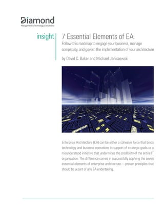 insight   7 Essential Elements of EA
          Follow this roadmap to engage your business, manage
          complexity, and govern the implementation of your architecture

          by David C. Baker and Michael Janiszewski




          Enterprise Architecture (EA) can be either a cohesive force that binds
          technology and business operations in support of strategic goals or a
          misunderstood initiative that undermines the credibility of the entire IT
          organization. The difference comes in successfully applying the seven
          essential elements of enterprise architecture—proven principles that
          should be a part of any EA undertaking.
 