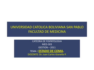 UNIVERSIDAD CATOLICA BOLIVIANA SAN PABLO
         FACULTAD DE MEDICINA

            CATEDRA DE FISIPATOLOGIA
                     MED-303
                 GESTION – 2011
          TEMA : ESTADO DE COMA.
         DOCENTE: Dr. Juan Carlos Gianella P.
 