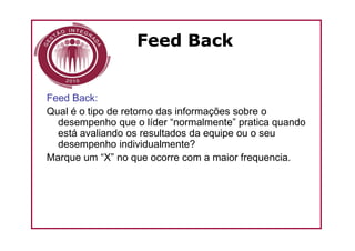 Feed Back


Feed Back:
Qual é o tipo de retorno das informações sobre o
  desempenho que o líder “normalmente” pratica quando
  está avaliando os resultados da equipe ou o seu
  desempenho individualmente?
Marque um “X” no que ocorre com a maior frequencia.
 