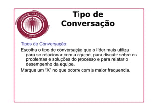 Tipo de
                    Conversação

Tipos de Conversação:
Escolha o tipo de conversação que o líder mais utiliza
   para se relacionar com a equipe, para discutir sobre os
   problemas e soluções do processo e para relatar o
   desempenho da equipe.
Marque um “X” no que ocorre com a maior frequencia.
 