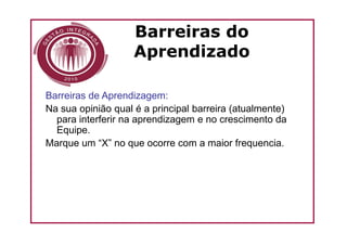 Barreiras do
                    Aprendizado

Barreiras de Aprendizagem:
Na sua opinião qual é a principal barreira (atualmente)
  para interferir na aprendizagem e no crescimento da
  Equipe.
Marque um “X” no que ocorre com a maior frequencia.
 