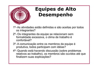 Equipes de Alto
                  Desempenho

1º- As atividades estão definidas e são aceitas por todos
   os integrantes?
2º- Os integrantes da equipe se relacionam sem
   formalidade excessiva, o clima de trabalho é
   confortável?
3º- A comunicação entre os membros da equipe é
   produtiva, todos participam com idéias?
4º- Quando está havendo discussão (sobre problemas
   relativos ao trabalho), os membros são ouvidos até que
   finalizem suas explicações?
 