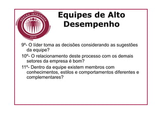 Equipes de Alto
                  Desempenho

9º- O líder toma as decisões considerando as sugestões
   da equipe?
10º- O relacionamento deste processo com os demais
   setores da empresa é bom?
11º- Dentro da equipe existem membros com
   conhecimentos, estilos e comportamentos diferentes e
   complementares?
 