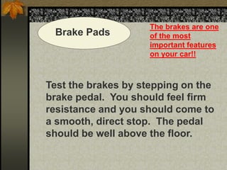 Brake Pads
The brakes are one
of the most
important features
on your car!!
Test the brakes by stepping on the
brake pedal. You should feel firm
resistance and you should come to
a smooth, direct stop. The pedal
should be well above the floor.
 