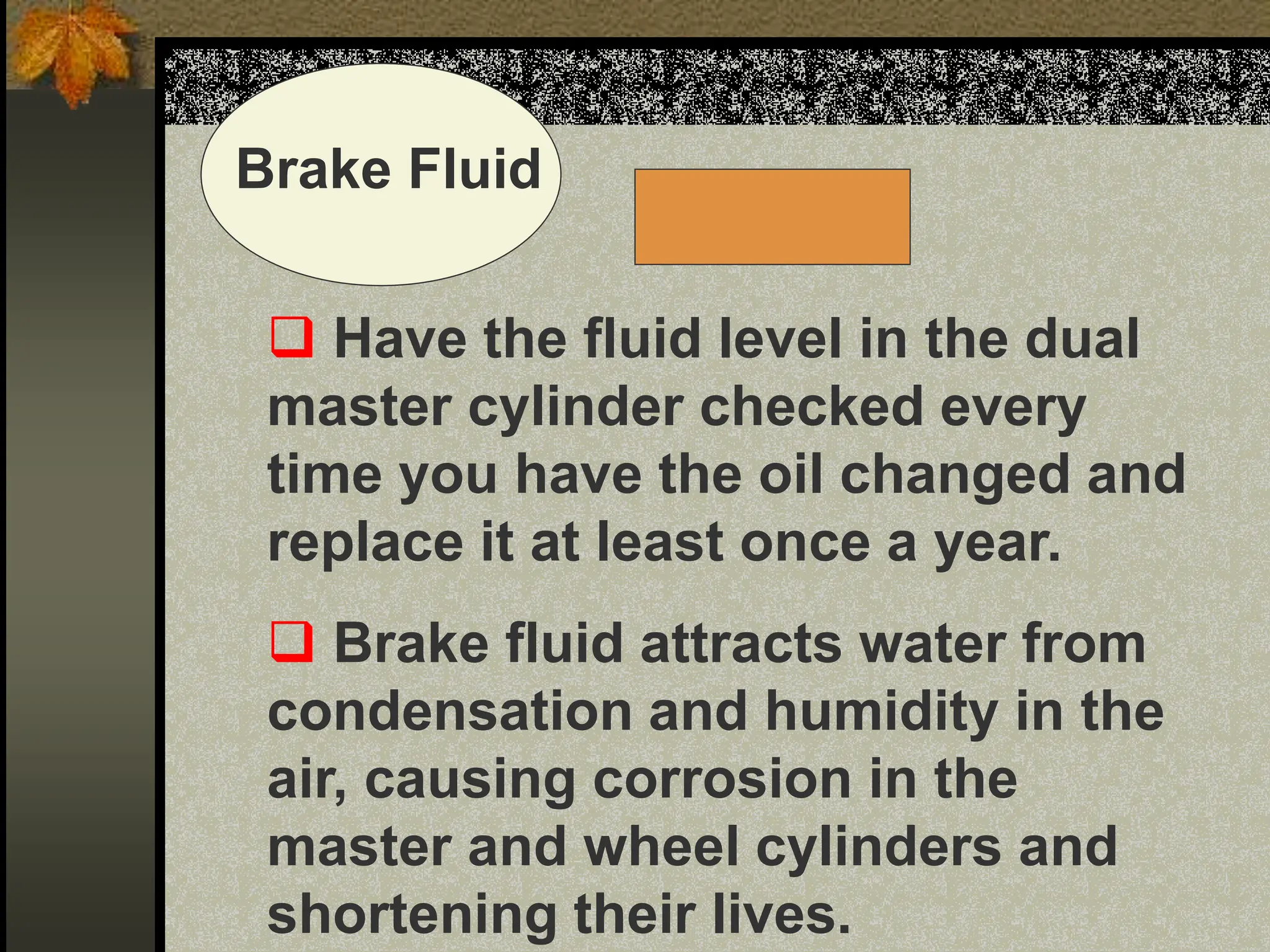 Brake Fluid
 Have the fluid level in the dual
master cylinder checked every
time you have the oil changed and
replace it at least once a year.
 Brake fluid attracts water from
condensation and humidity in the
air, causing corrosion in the
master and wheel cylinders and
shortening their lives.
 