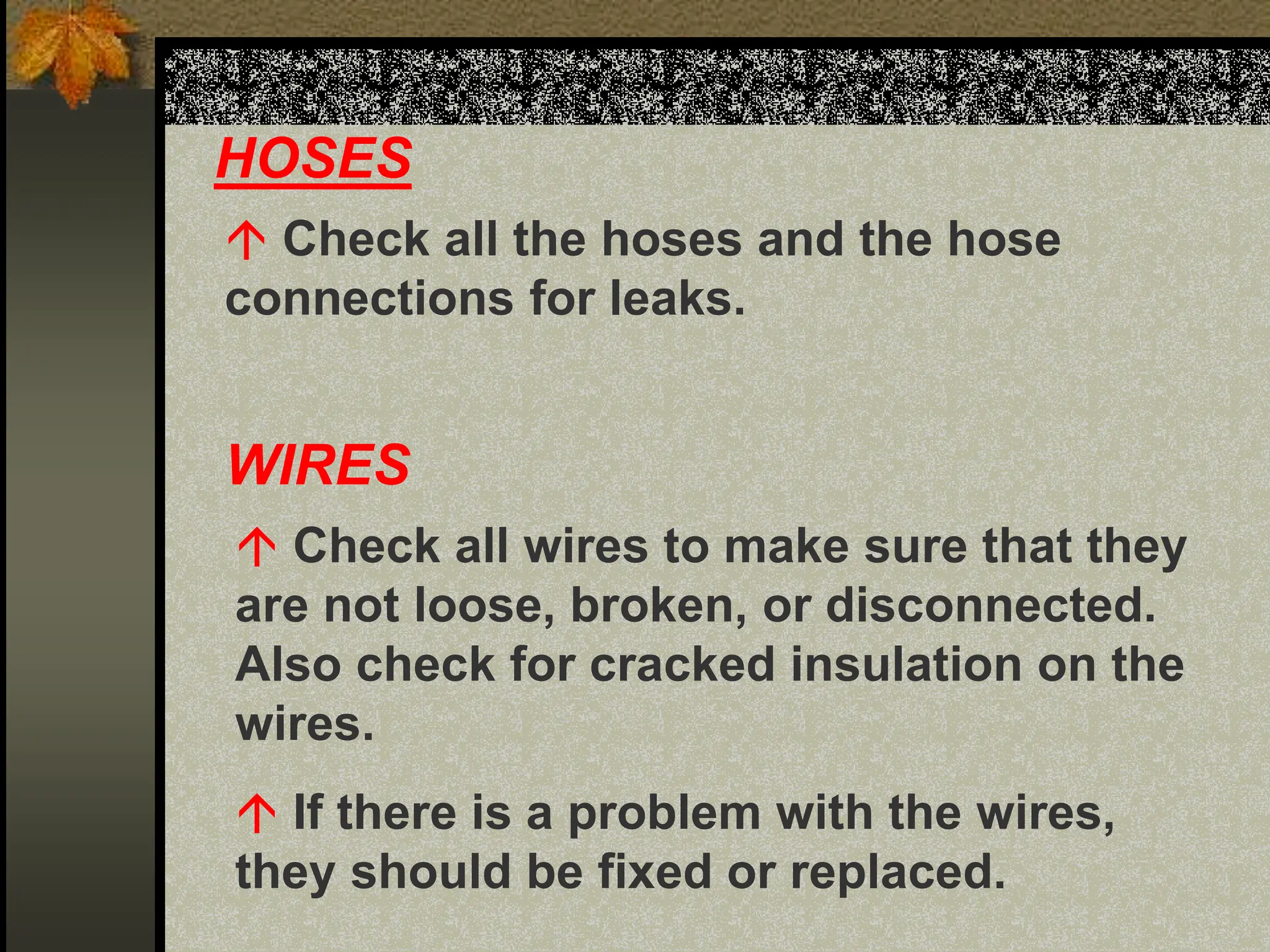 HOSES
 Check all the hoses and the hose
connections for leaks.
WIRES
 Check all wires to make sure that they
are not loose, broken, or disconnected.
Also check for cracked insulation on the
wires.
 If there is a problem with the wires,
they should be fixed or replaced.
 