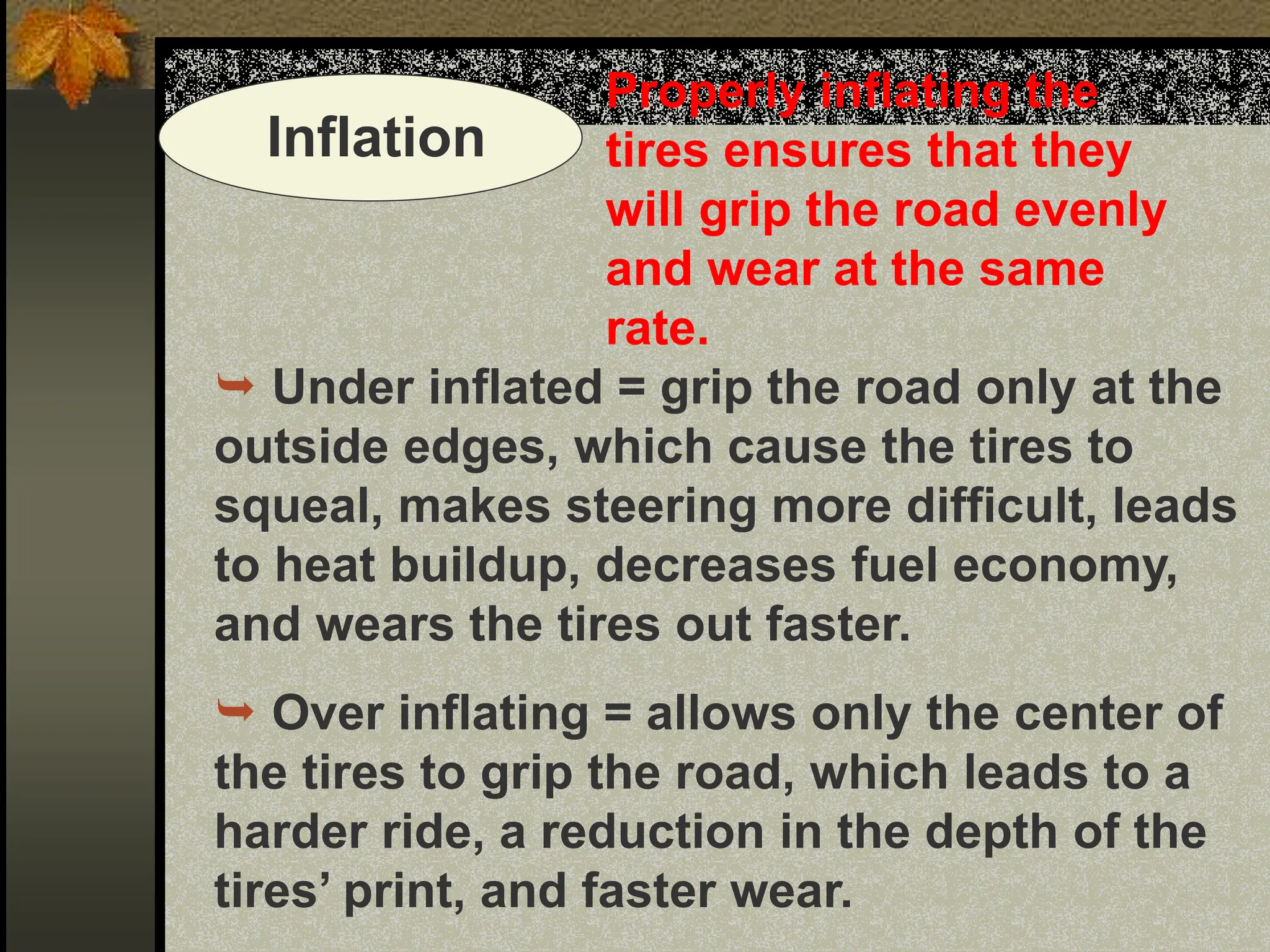 Inflation
Properly inflating the
tires ensures that they
will grip the road evenly
and wear at the same
rate.
 Under inflated = grip the road only at the
outside edges, which cause the tires to
squeal, makes steering more difficult, leads
to heat buildup, decreases fuel economy,
and wears the tires out faster.
 Over inflating = allows only the center of
the tires to grip the road, which leads to a
harder ride, a reduction in the depth of the
tires’ print, and faster wear.
 