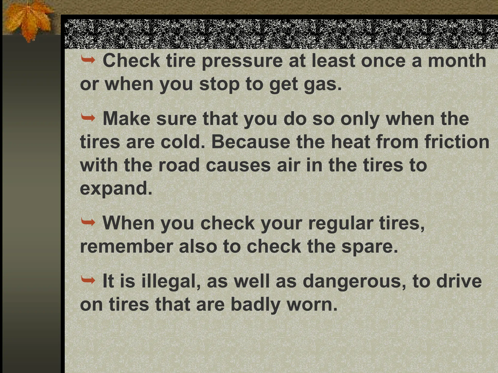  Check tire pressure at least once a month
or when you stop to get gas.
 Make sure that you do so only when the
tires are cold. Because the heat from friction
with the road causes air in the tires to
expand.
 When you check your regular tires,
remember also to check the spare.
 It is illegal, as well as dangerous, to drive
on tires that are badly worn.
 