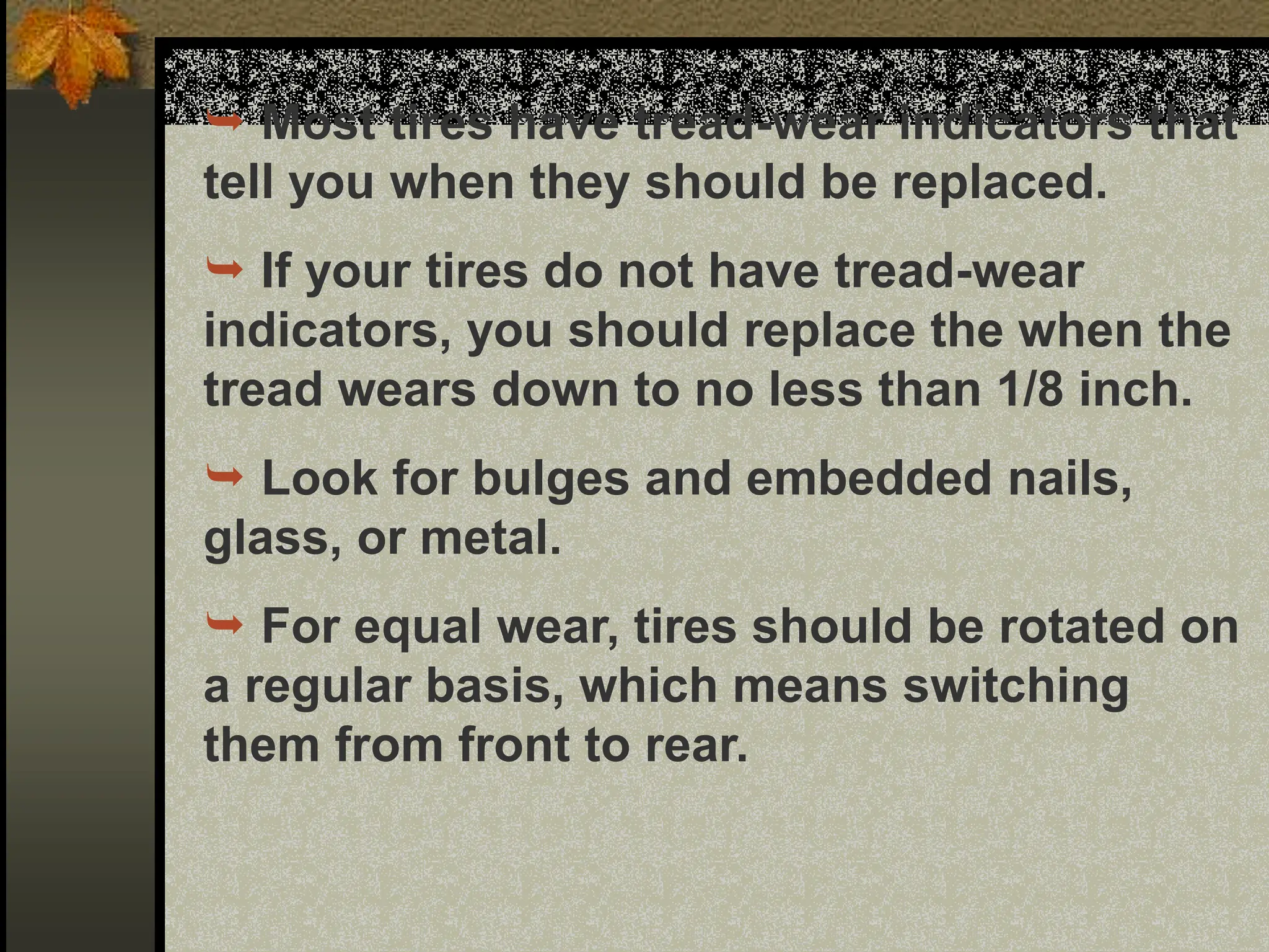  Most tires have tread-wear indicators that
tell you when they should be replaced.
 If your tires do not have tread-wear
indicators, you should replace the when the
tread wears down to no less than 1/8 inch.
 Look for bulges and embedded nails,
glass, or metal.
 For equal wear, tires should be rotated on
a regular basis, which means switching
them from front to rear.
 