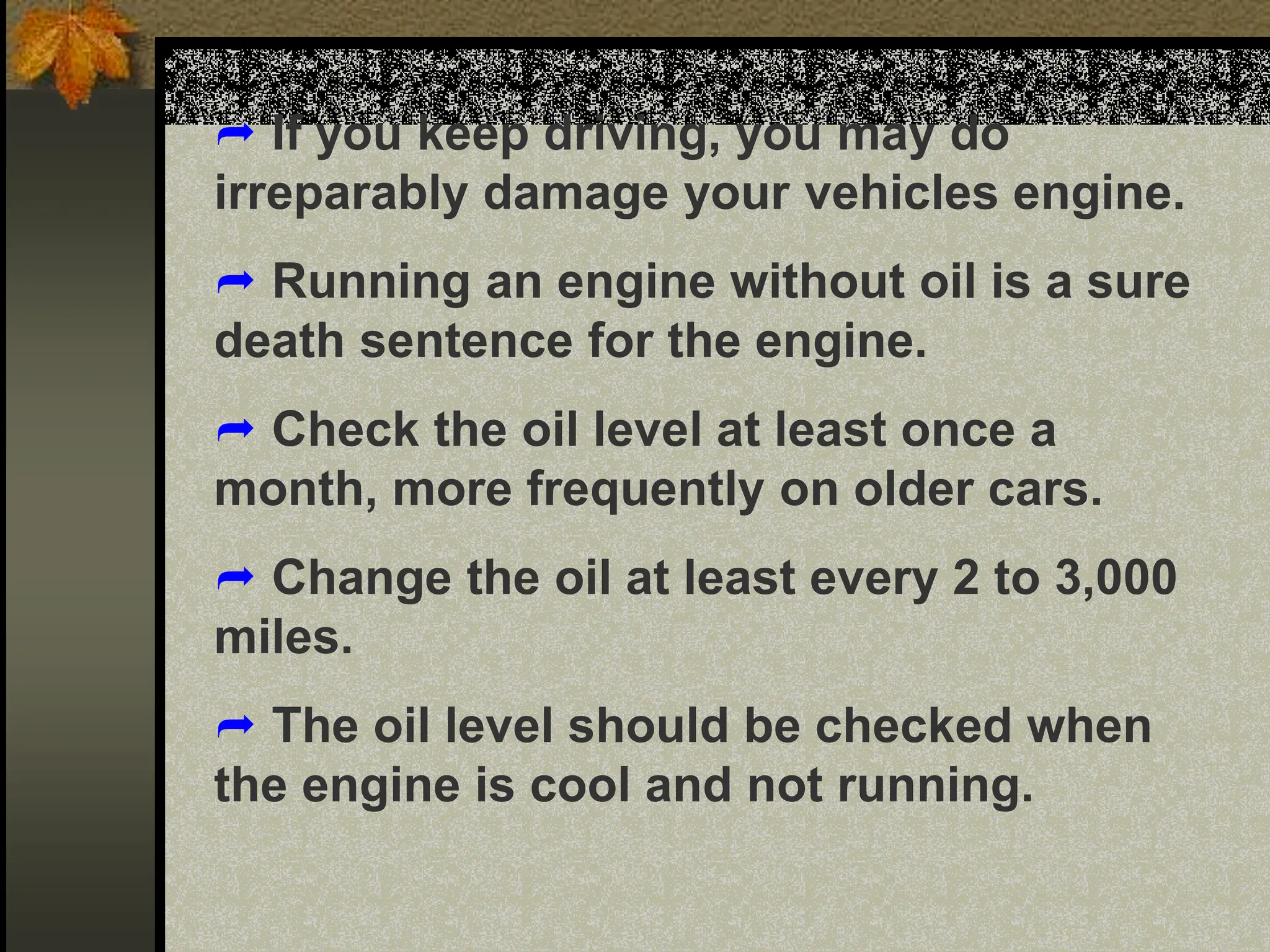  If you keep driving, you may do
irreparably damage your vehicles engine.
 Running an engine without oil is a sure
death sentence for the engine.
 Check the oil level at least once a
month, more frequently on older cars.
 Change the oil at least every 2 to 3,000
miles.
 The oil level should be checked when
the engine is cool and not running.
 