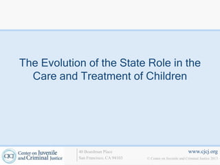 The Evolution of the State Role in the
  Care and Treatment of Children




            40 Boardman Place                                   www.cjcj.org
            San Francisco, CA 94103   © Center on Juvenile and Criminal Justice 2013
 
