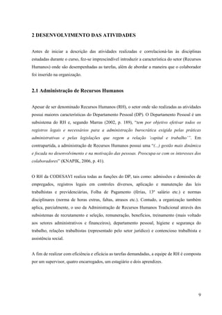 9
2 DESENVOLVIMENTO DAS ATIVIDADES
Antes de iniciar a descrição das atividades realizadas e correlacioná-las às disciplinas
estudadas durante o curso, fez-se imprescindível introduzir a característica do setor (Recursos
Humanos) onde são desempenhadas as tarefas, além de abordar a maneira que o colaborador
foi inserido na organização.
2.1 Administração de Recursos Humanos
Apesar de ser denominado Recursos Humanos (RH), o setor onde são realizadas as atividades
possui maiores características do Departamento Pessoal (DP). O Departamento Pessoal é um
subsistema do RH e, segundo Marras (2002, p. 189), “tem por objetivo efetivar todos os
registros legais e necessários para a administração burocrática exigida pelas práticas
administrativas e pelas legislações que regem a relação ‘capital e trabalho’”. Em
contrapartida, a administração de Recursos Humanos possui uma “(...) gestão mais dinâmica
e focada no desenvolvimento e na motivação das pessoas. Preocupa-se com os interesses dos
colaboradores” (KNAPIK, 2006, p. 41).
O RH da CODESAVI realiza todas as funções do DP, tais como: admissões e demissões de
empregados, registros legais em controles diversos, aplicação e manutenção das leis
trabalhistas e previdenciárias, Folha de Pagamento (férias, 13º salário etc.) e normas
disciplinares (norma de horas extras, faltas, atrasos etc.). Contudo, a organização também
aplica, parcialmente, o uso da Administração de Recursos Humanos Tradicional através dos
subsistemas de recrutamento e seleção, remuneração, benefícios, treinamento (mais voltado
aos setores administrativos e financeiros), departamento pessoal, higiene e segurança do
trabalho, relações trabalhistas (representado pelo setor jurídico) e contencioso trabalhista e
assistência social.
A fim de realizar com eficiência e eficácia as tarefas demandadas, a equipe de RH é composta
por um supervisor, quatro encarregados, um estagiário e dois aprendizes.
 