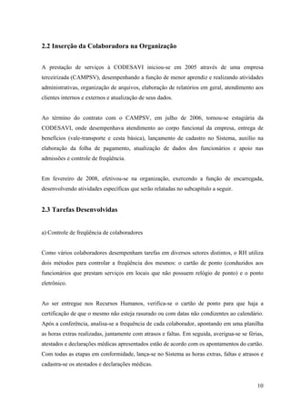 10
2.2 Inserção da Colaboradora na Organização
A prestação de serviços à CODESAVI iniciou-se em 2005 através de uma empresa
terceirizada (CAMPSV), desempenhando a função de menor aprendiz e realizando atividades
administrativas, organização de arquivos, elaboração de relatórios em geral, atendimento aos
clientes internos e externos e atualização de seus dados.
Ao término do contrato com o CAMPSV, em julho de 2006, tornou-se estagiária da
CODESAVI, onde desempenhava atendimento ao corpo funcional da empresa, entrega de
benefícios (vale-transporte e cesta básica), lançamento de cadastro no Sistema, auxílio na
elaboração da folha de pagamento, atualização de dados dos funcionários e apoio nas
admissões e controle de freqüência.
Em fevereiro de 2008, efetivou-se na organização, exercendo a função de encarregada,
desenvolvendo atividades específicas que serão relatadas no subcapítulo a seguir.
2.3 Tarefas Desenvolvidas
a) Controle de freqüência de colaboradores
Como vários colaboradores desempenham tarefas em diversos setores distintos, o RH utiliza
dois métodos para controlar a freqüência dos mesmos: o cartão de ponto (conduzidos aos
funcionários que prestam serviços em locais que não possuem relógio de ponto) e o ponto
eletrônico.
Ao ser entregue nos Recursos Humanos, verifica-se o cartão de ponto para que haja a
certificação de que o mesmo não esteja rasurado ou com datas não condizentes ao calendário.
Após a conferência, analisa-se a frequência de cada colaborador, apontando em uma planilha
as horas extras realizadas, juntamente com atrasos e faltas. Em seguida, averigua-se se férias,
atestados e declarações médicas apresentados estão de acordo com os apontamentos do cartão.
Com todas as etapas em conformidade, lança-se no Sistema as horas extras, faltas e atrasos e
cadastra-se os atestados e declarações médicas.
 