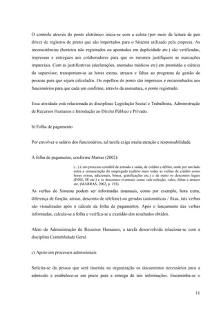 11
O controle através do ponto eletrônico inicia-se com a coleta (por meio de leitura de pen
drive) de registros de ponto que são importados para o Sistema utilizado pela empresa. As
inconsistências (horários não registrados ou apontados em duplicidade etc.) são verificadas,
impressas e entregues aos colaboradores para que os mesmos justifiquem as marcações
imparciais. Com as justificativas (declarações, atestados médicos etc) em prontidão e ciência
do supervisor, transportam-se as horas extras, atrasos e faltas ao programa de gestão de
pessoas para que sejam calculados. Os espelhos de ponto são impressos e encaminhados aos
funcionários para que cada um confirme, através da assinatura, o ponto registrado.
Essa atividade está relacionada às disciplinas Legislação Social e Trabalhista, Administração
de Recursos Humanos e Introdução ao Direito Público e Privado.
b) Folha de pagamento
Por envolver o salário dos funcionários, tal tarefa exige muita atenção e responsabilidade.
A folha de pagamento, conforme Marras (2002):
(...) é um processo contábil de entrada e saída, de crédito e débito, onde por um lado
entra a remuneração do empregado (salário mais todas as verbas de crédito como
horas extras, adicionais, bônus, gratificações etc.) e de outro os descontos legais
(INSS, IR etc.) e os descontos eventuais como vale-refeição, vales, faltas e atrasos
etc. (MARRAS, 2002, p. 193).
As verbas do Sistema podem ser informadas (manuais, como por exemplo, hora extra,
diferença de função, atraso, desconto de telefone) ou geradas (automáticas / fixas, tais verbas
são visualizadas após o cálculo da folha de pagamento). Após o lançamento das verbas
informadas, calcula-se a folha e verifica-se a exatidão dos resultados obtidos.
Além da Administração de Recursos Humanos, a tarefa desenvolvida relaciona-se com a
disciplina Contabilidade Geral.
c) Apoio em processos admissionais
Solicita-se da pessoa que será inserida na organização os documentos necessários para a
admissão e estabelece-se um prazo para a entrega de tais informações. Encaminha-se o
 