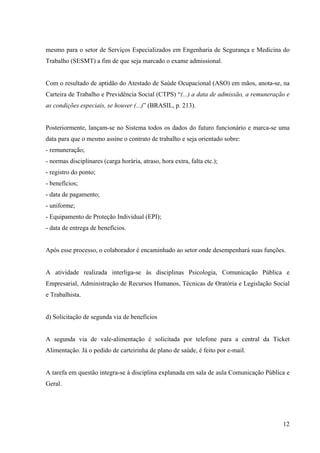 12
mesmo para o setor de Serviços Especializados em Engenharia de Segurança e Medicina do
Trabalho (SESMT) a fim de que seja marcado o exame admissional.
Com o resultado de aptidão do Atestado de Saúde Ocupacional (ASO) em mãos, anota-se, na
Carteira de Trabalho e Previdência Social (CTPS) “(...) a data de admissão, a remuneração e
as condições especiais, se houver (...)” (BRASIL, p. 213).
Posteriormente, lançam-se no Sistema todos os dados do futuro funcionário e marca-se uma
data para que o mesmo assine o contrato de trabalho e seja orientado sobre:
- remuneração;
- normas disciplinares (carga horária, atraso, hora extra, falta etc.);
- registro do ponto;
- benefícios;
- data de pagamento;
- uniforme;
- Equipamento de Proteção Individual (EPI);
- data de entrega de benefícios.
Após esse processo, o colaborador é encaminhado ao setor onde desempenhará suas funções.
A atividade realizada interliga-se às disciplinas Psicologia, Comunicação Pública e
Empresarial, Administração de Recursos Humanos, Técnicas de Oratória e Legislação Social
e Trabalhista.
d) Solicitação de segunda via de benefícios
A segunda via de vale-alimentação é solicitada por telefone para a central da Ticket
Alimentação. Já o pedido de carteirinha de plano de saúde, é feito por e-mail.
A tarefa em questão integra-se à disciplina explanada em sala de aula Comunicação Pública e
Geral.
 