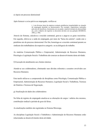 13
e) Apoio em processo demissional
Após fornecer o aviso prévio ao empregado, verifica-se:
(...) em diversas áreas da empresa eventuais pendências irregularidades na situação
do empregado demitido ou demissionário. Por exemplo: empréstimos realizados
pela área de benefícios, ferramentas em seu poder, material retirado do almoxarifado
etc, com o objetivo de registrar os descontos devidos em sua quitação (MARRAS,
2002, p. 190).
Através do Sistema, calcula-se a rescisão contratual, gera-se e paga-se as guias rescisórias.
Em seguida, efetiva-se a saída do empregado, por meio da “baixa da carteira”, sendo este o
penúltimo ato do processo demissional. Por fim, homologa-se a rescisão contratual perante ao
sindicato dos trabalhadores da respectiva categoria ou na delegacia do trabalho.
As matérias Comunicação Pública e Empresarial, Administração de Recursos Humanos,
Psicologia e Legislação Social e Trabalhista são conexas ao desenvolvimento desta atividade.
f) Execução de atendimento aos clientes internos
Atende-se aos colaboradores, eliminando suas dúvidas referentes a assuntos envolvidos aos
Recursos Humanos.
Esta tarefa utiliza-se a compreensão de disciplinas como Psicologia, Comunicação Pública e
Empresarial, Administração de Recursos Humanos, Legislação Social e Trabalhista, Técnicas
de Oratória e Técnicas de Negociação.
g) Atualização de dados dos colaboradores
Na ficha de registro do empregado atualiza-se as alterações de cargos / salários dos mesmos,
contribuição sindical e período de gozo de férias.
As atualizações também são registradas no Sistema Microsiga.
As disciplinas Legislação Social e Trabalhista e Administração de Recursos Humanas estão
relacionadas ao desenvolvimento desta atividade.
 