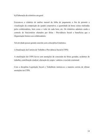 14
h) Elaboração de relatórios em geral
Executa-se o relatório de análise mensal da folha de pagamento a fim de permitir a
visualização da composição do quadro corporativo, a quantidade de horas extras realizadas
pelos colaboradores, bem como o valor de cada hora, etc. Os relatórios admitem ainda o
controle de funcionários afastados por férias / Previdência Social e benefícios que a
Organização fornece aos colaboradores.
Tal atividade possui grande conexão com a disciplina Estatística.
i) Atualização da Carteira de Trabalho e Previdência Social (CTPS)
A atualização da CTPS faz-se com anotações de concessão de férias gozadas, acidentes de
trabalho, contribuição sindical, alteração de cargos / salários e rescisão contratual.
Com a disciplina Legislação Social e Trabalhista instruiu-se a maneira correta de efetuar
anotações na CTPS.
 