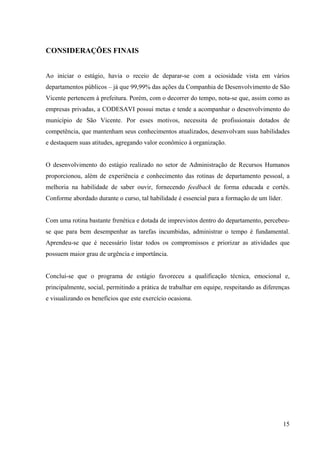 15
CONSIDERAÇÕES FINAIS
Ao iniciar o estágio, havia o receio de deparar-se com a ociosidade vista em vários
departamentos públicos – já que 99,99% das ações da Companhia de Desenvolvimento de São
Vicente pertencem à prefeitura. Porém, com o decorrer do tempo, nota-se que, assim como as
empresas privadas, a CODESAVI possui metas e tende a acompanhar o desenvolvimento do
município de São Vicente. Por esses motivos, necessita de profissionais dotados de
competência, que mantenham seus conhecimentos atualizados, desenvolvam suas habilidades
e destaquem suas atitudes, agregando valor econômico à organização.
O desenvolvimento do estágio realizado no setor de Administração de Recursos Humanos
proporcionou, além de experiência e conhecimento das rotinas de departamento pessoal, a
melhoria na habilidade de saber ouvir, fornecendo feedback de forma educada e cortês.
Conforme abordado durante o curso, tal habilidade é essencial para a formação de um líder.
Com uma rotina bastante frenética e dotada de imprevistos dentro do departamento, percebeu-
se que para bem desempenhar as tarefas incumbidas, administrar o tempo é fundamental.
Aprendeu-se que é necessário listar todos os compromissos e priorizar as atividades que
possuem maior grau de urgência e importância.
Conclui-se que o programa de estágio favoreceu a qualificação técnica, emocional e,
principalmente, social, permitindo a prática de trabalhar em equipe, respeitando as diferenças
e visualizando os benefícios que este exercício ocasiona.
 