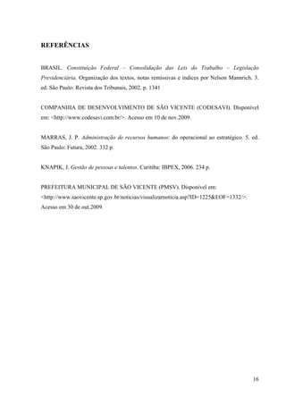 16
REFERÊNCIAS
BRASIL. Constituição Federal – Consolidação das Leis do Trabalho – Legislação
Previdenciária. Organização dos textos, notas remissivas e índices por Nelson Mannrich. 3.
ed. São Paulo: Revista dos Tribunais, 2002. p. 1341
COMPANHIA DE DESENVOLVIMENTO DE SÃO VICENTE (CODESAVI). Disponível
em: <http://www.codesavi.com.br/>. Acesso em 10 de nov.2009.
MARRAS, J. P. Administração de recursos humanos: do operacional ao estratégico. 5. ed.
São Paulo: Futura, 2002. 332 p.
KNAPIK, J. Gestão de pessoas e talentos. Curitiba: IBPEX, 2006. 234 p.
PREFEITURA MUNICIPAL DE SÃO VICENTE (PMSV). Disponível em:
<http://www.saovicente.sp.gov.br/noticias/visualizarnoticia.asp?ID=1225&EOF=1332/>.
Acesso em 30 de out.2009.
 