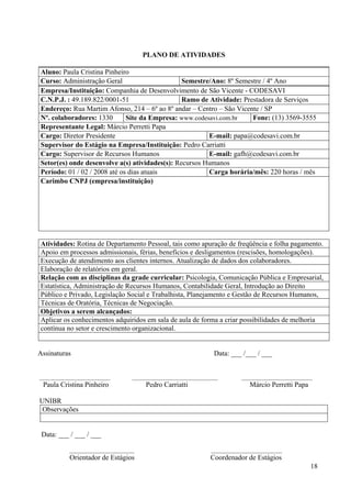 18
PLANO DE ATIVIDADES
Aluno: Paula Cristina Pinheiro
Curso: Administração Geral Semestre/Ano: 8º Semestre / 4º Ano
Empresa/Instituição: Companhia de Desenvolvimento de São Vicente - CODESAVI
C.N.P.J. : 49.189.822/0001-51 Ramo de Atividade: Prestadora de Serviços
Endereço: Rua Martim Afonso, 214 – 6º ao 8º andar – Centro – São Vicente / SP
Nº. colaboradores: 1330 Site da Empresa: www.codesavi.com.br Fone: (13) 3569-3555
Representante Legal: Márcio Perretti Papa
Cargo: Diretor Presidente E-mail: papa@codesavi.com.br
Supervisor do Estágio na Empresa/Instituição: Pedro Carriatti
Cargo: Supervisor de Recursos Humanos E-mail: gafh@codesavi.com.br
Setor(es) onde desenvolve a(s) atividades(s): Recursos Humanos
Período: 01 / 02 / 2008 até os dias atuais Carga horária/mês: 220 horas / mês
Carimbo CNPJ (empresa/instituição)
Atividades: Rotina de Departamento Pessoal, tais como apuração de freqüência e folha pagamento.
Apoio em processos admissionais, férias, benefícios e desligamentos (rescisões, homologações).
Execução de atendimento aos clientes internos. Atualização de dados dos colaboradores.
Elaboração de relatórios em geral.
Relação com as disciplinas da grade curricular: Psicologia, Comunicação Pública e Empresarial,
Estatística, Administração de Recursos Humanos, Contabilidade Geral, Introdução ao Direito
Público e Privado, Legislação Social e Trabalhista, Planejamento e Gestão de Recursos Humanos,
Técnicas de Oratória, Técnicas de Negociação.
Objetivos a serem alcançados:
Aplicar os conhecimentos adquiridos em sala de aula de forma a criar possibilidades de melhoria
contínua no setor e crescimento organizacional.
Assinaturas Data: ___ /___ / ___
________________________ _____________________________ ________________________
Paula Cristina Pinheiro Pedro Carriatti Márcio Perretti Papa
UNIBR
Observações
Data: ___ / ___ / ___
______________________ ________________________
Orientador de Estágios Coordenador de Estágios
 